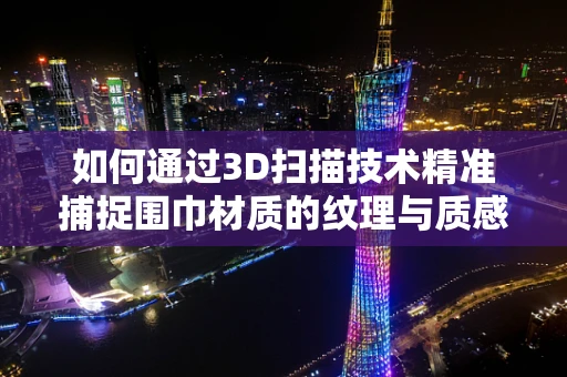 如何通过3D扫描技术精准捕捉围巾材质的纹理与质感？