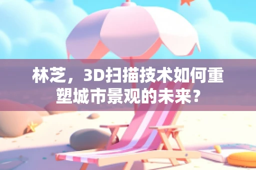 林芝，3D扫描技术如何重塑城市景观的未来？
