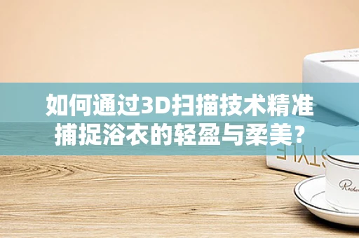 如何通过3D扫描技术精准捕捉浴衣的轻盈与柔美？