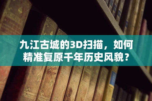 九江古城的3D扫描，如何精准复原千年历史风貌？
