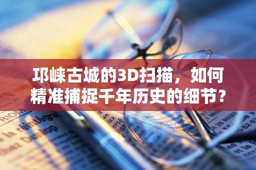 邛崃古城的3D扫描，如何精准捕捉千年历史的细节？