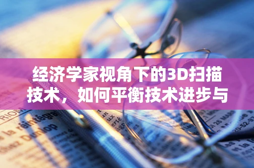 经济学家视角下的3D扫描技术，如何平衡技术进步与经济成本？