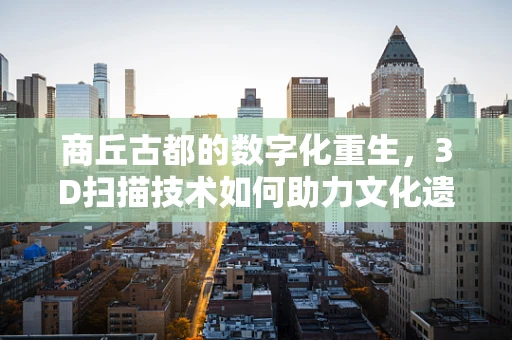 商丘古都的数字化重生，3D扫描技术如何助力文化遗产保护？