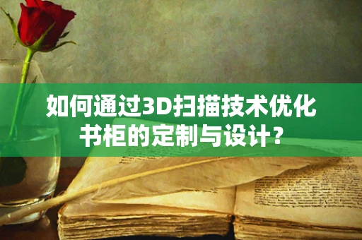 如何通过3D扫描技术优化书柜的定制与设计？