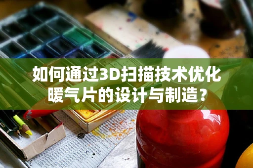 如何通过3D扫描技术优化暖气片的设计与制造？