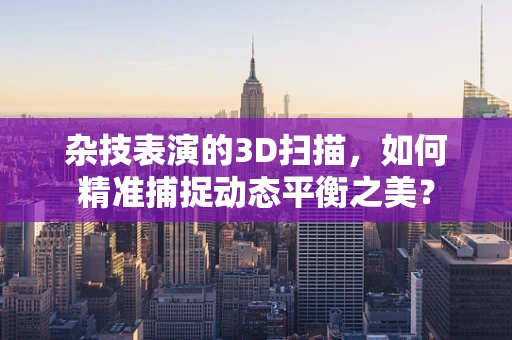 杂技表演的3D扫描，如何精准捕捉动态平衡之美？