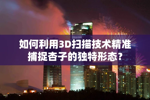 如何利用3D扫描技术精准捕捉杏子的独特形态？
