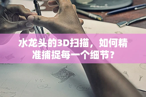 水龙头的3D扫描，如何精准捕捉每一个细节？
