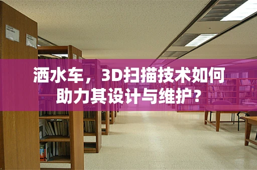 洒水车，3D扫描技术如何助力其设计与维护？