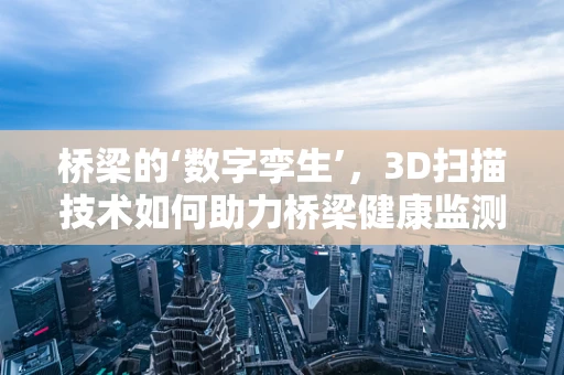 桥梁的‘数字孪生’，3D扫描技术如何助力桥梁健康监测？