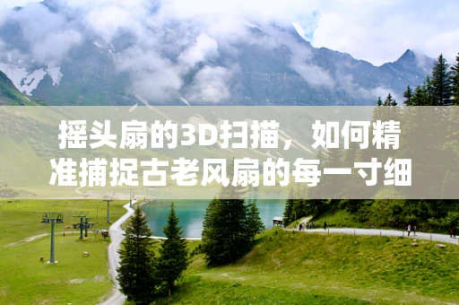 摇头扇的3D扫描，如何精准捕捉古老风扇的每一寸细节？