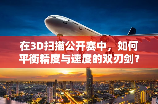 在3D扫描公开赛中，如何平衡精度与速度的双刃剑？