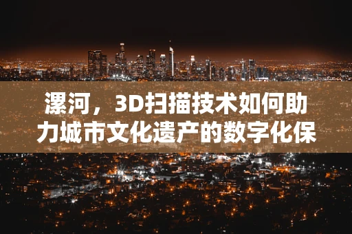 漯河，3D扫描技术如何助力城市文化遗产的数字化保护？