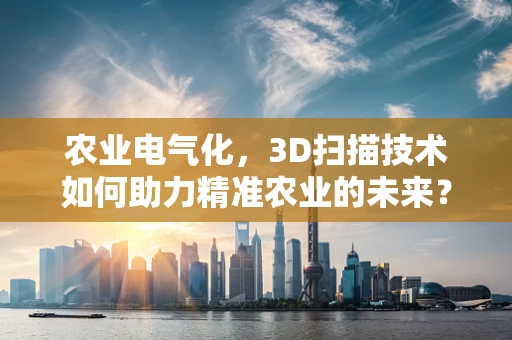 农业电气化，3D扫描技术如何助力精准农业的未来？