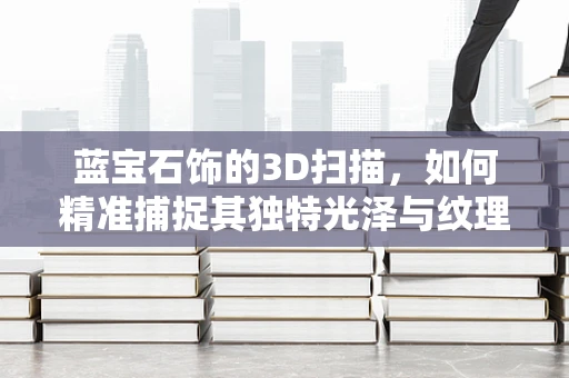 蓝宝石饰的3D扫描，如何精准捕捉其独特光泽与纹理？