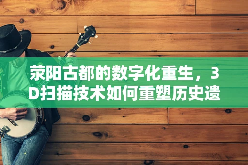 荥阳古都的数字化重生，3D扫描技术如何重塑历史遗迹？