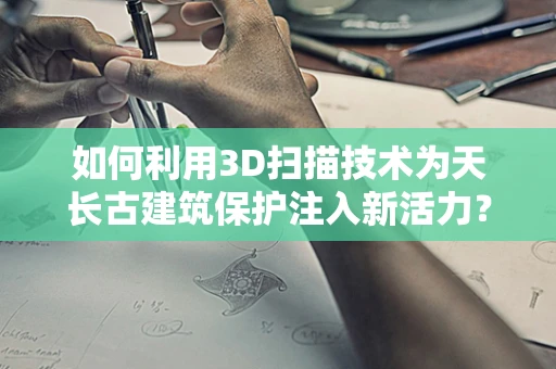 如何利用3D扫描技术为天长古建筑保护注入新活力？