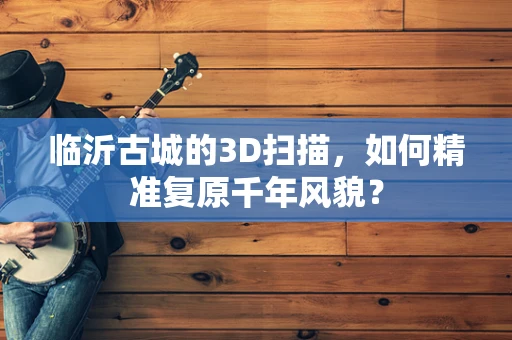 临沂古城的3D扫描，如何精准复原千年风貌？