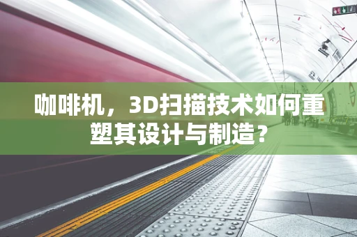 咖啡机，3D扫描技术如何重塑其设计与制造？