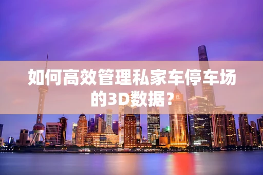 如何高效管理私家车停车场的3D数据？
