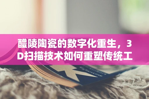 醴陵陶瓷的数字化重生，3D扫描技术如何重塑传统工艺？