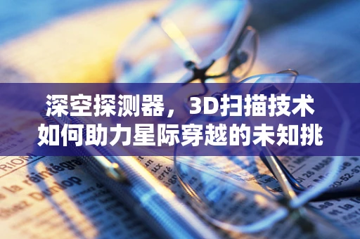 深空探测器，3D扫描技术如何助力星际穿越的未知挑战？