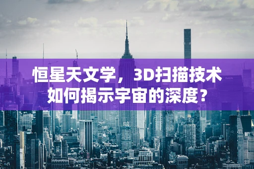 恒星天文学，3D扫描技术如何揭示宇宙的深度？