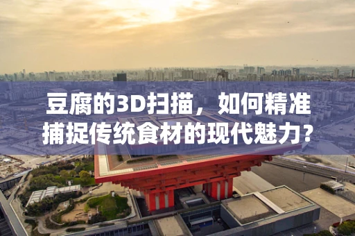 豆腐的3D扫描，如何精准捕捉传统食材的现代魅力？