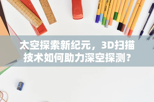太空探索新纪元，3D扫描技术如何助力深空探测？