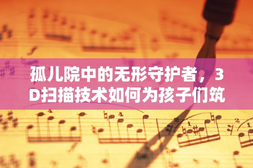 孤儿院中的无形守护者，3D扫描技术如何为孩子们筑起安全防线？