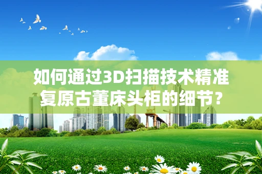 如何通过3D扫描技术精准复原古董床头柜的细节？