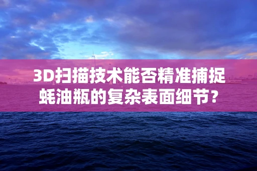 3D扫描技术能否精准捕捉蚝油瓶的复杂表面细节？