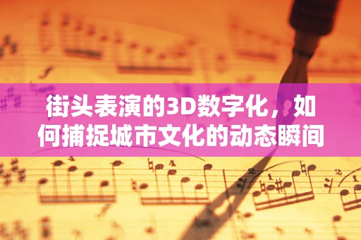 街头表演的3D数字化，如何捕捉城市文化的动态瞬间？