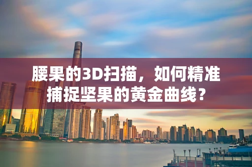 腰果的3D扫描，如何精准捕捉坚果的黄金曲线？