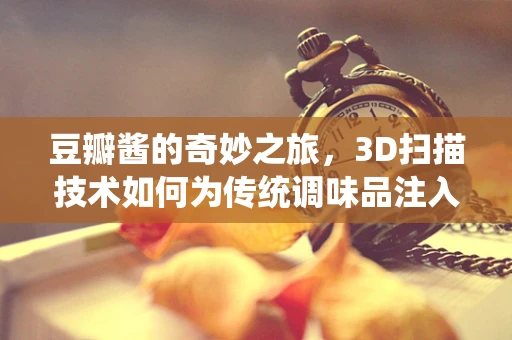 豆瓣酱的奇妙之旅，3D扫描技术如何为传统调味品注入现代科技魅力？
