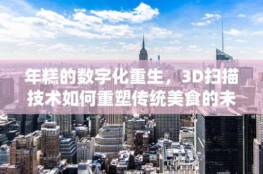年糕的数字化重生，3D扫描技术如何重塑传统美食的未来？