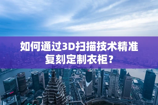 如何通过3D扫描技术精准复刻定制衣柜？