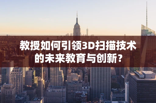 教授如何引领3D扫描技术的未来教育与创新？