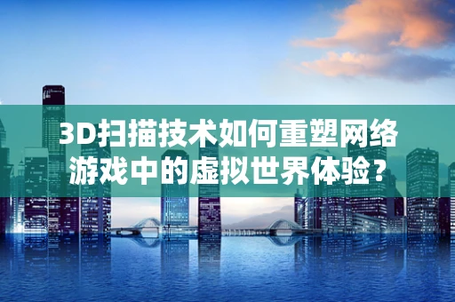 3D扫描技术如何重塑网络游戏中的虚拟世界体验？