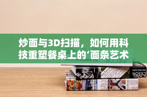 炒面与3D扫描，如何用科技重塑餐桌上的‘面条艺术’？