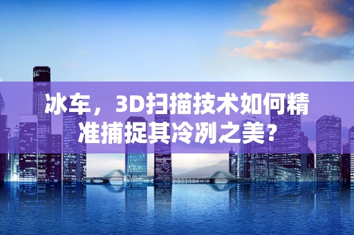 冰车，3D扫描技术如何精准捕捉其冷冽之美？