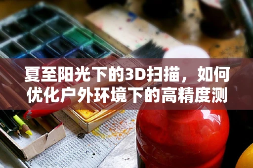 夏至阳光下的3D扫描，如何优化户外环境下的高精度测量？