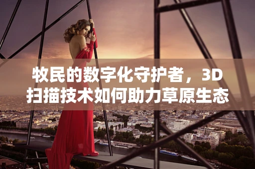 牧民的数字化守护者，3D扫描技术如何助力草原生态保护？