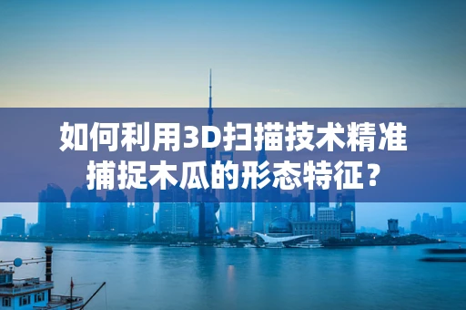 如何利用3D扫描技术精准捕捉木瓜的形态特征？