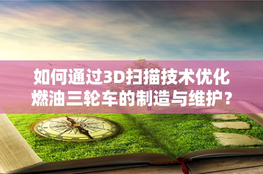 如何通过3D扫描技术优化燃油三轮车的制造与维护？