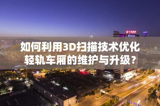 如何利用3D扫描技术优化轻轨车厢的维护与升级？