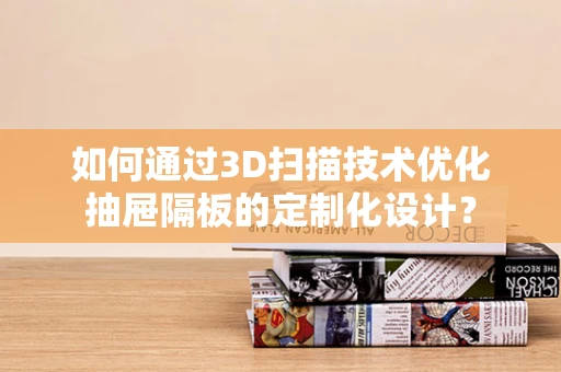 如何通过3D扫描技术优化抽屉隔板的定制化设计？