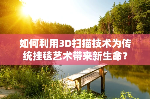 如何利用3D扫描技术为传统挂毯艺术带来新生命？