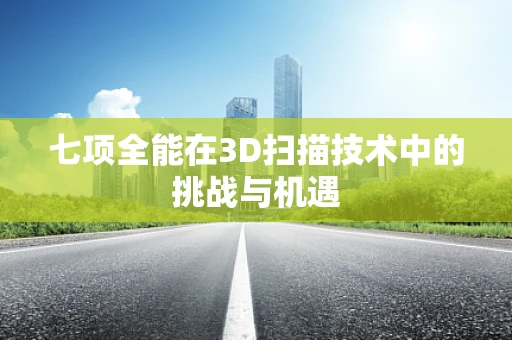 七项全能在3D扫描技术中的挑战与机遇