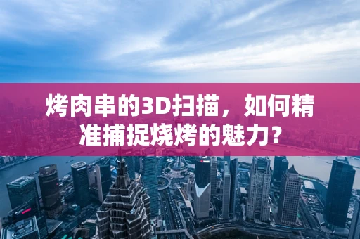 烤肉串的3D扫描，如何精准捕捉烧烤的魅力？